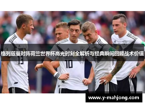 格列兹曼对阵荷兰世界杯高光时刻全解析与经典瞬间回顾战术价值
