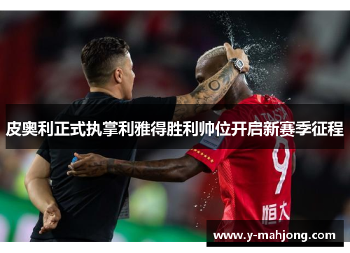 皮奥利正式执掌利雅得胜利帅位开启新赛季征程