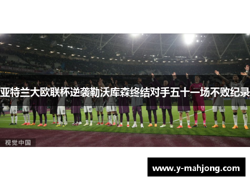 亚特兰大欧联杯逆袭勒沃库森终结对手五十一场不败纪录 亚特兰大欧联杯逆袭勒沃库森终结对手五十一场不败纪录