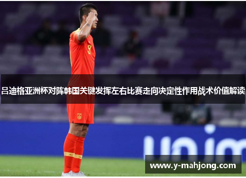 吕迪格亚洲杯对阵韩国关键发挥左右比赛走向决定性作用战术价值解读